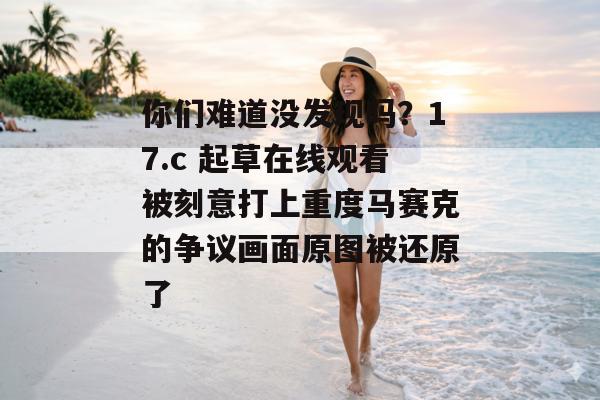 你们难道没发现吗？17.c 起草在线观看被刻意打上重度马赛克的争议画面原图被还原了