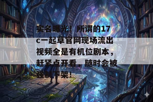实名曝光！所谓的17c一起草官网现场流出视频全是有机位剧本，赶紧点开看，随时会被强制下架！