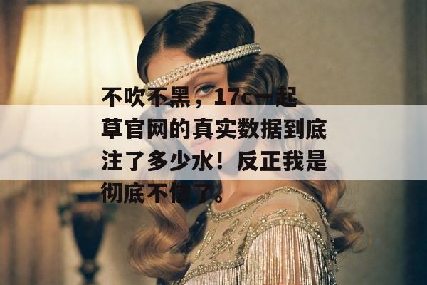 不吹不黑，17c一起草官网的真实数据到底注了多少水！反正我是彻底不信了。