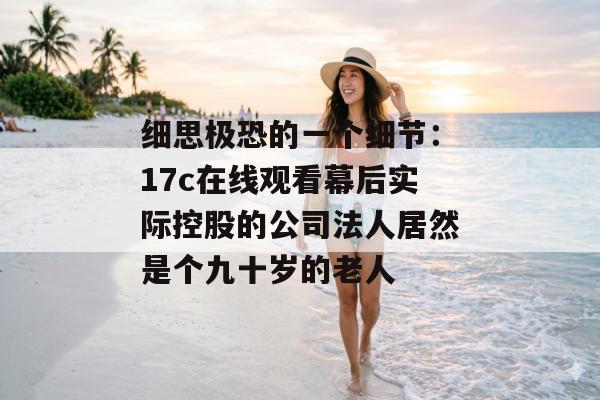 细思极恐的一个细节：17c在线观看幕后实际控股的公司法人居然是个九十岁的老人