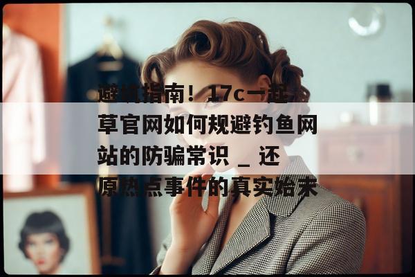 避坑指南！17c一起草官网如何规避钓鱼网站的防骗常识 _ 还原热点事件的真实始末