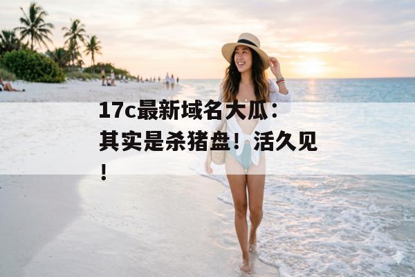 17c最新域名大瓜：其实是杀猪盘！活久见！